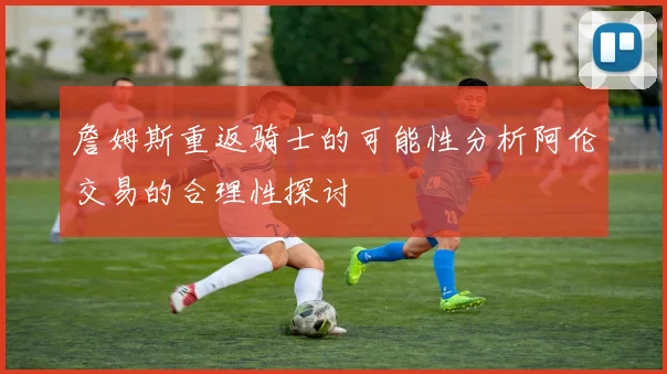 詹姆斯重返骑士的可能性分析阿伦交易的合理性探讨