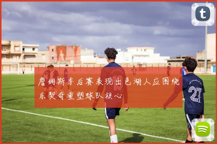 詹姆斯季后赛表现出色湖人应围绕东契奇重塑球队核心