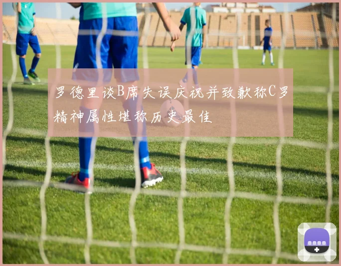罗德里谈B席失误庆祝并致歉称C罗精神属性堪称历史最佳