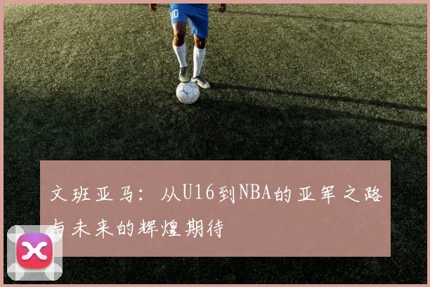 文班亚马：从U16到NBA的亚军之路与未来的辉煌期待