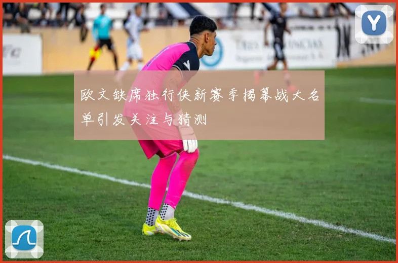 欧文缺席独行侠新赛季揭幕战大名单引发关注与猜测