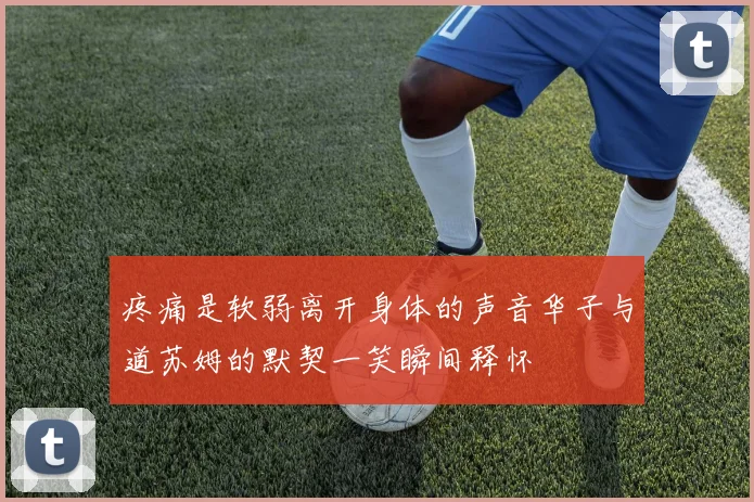 疼痛是软弱离开身体的声音华子与道苏姆的默契一笑瞬间释怀