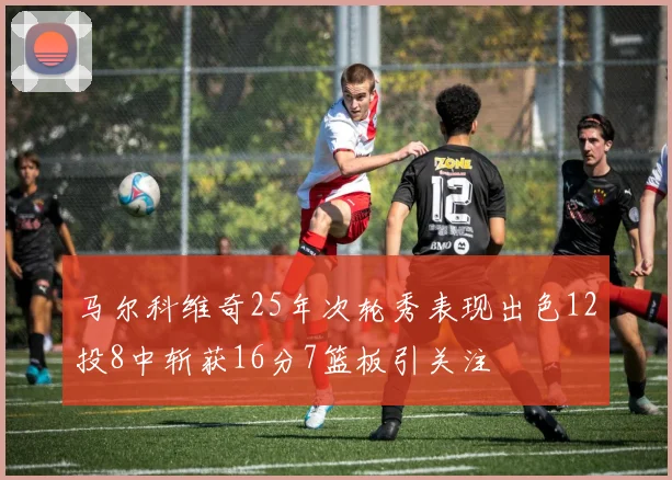 马尔科维奇25年次轮秀表现出色12投8中斩获16分7篮板引关注