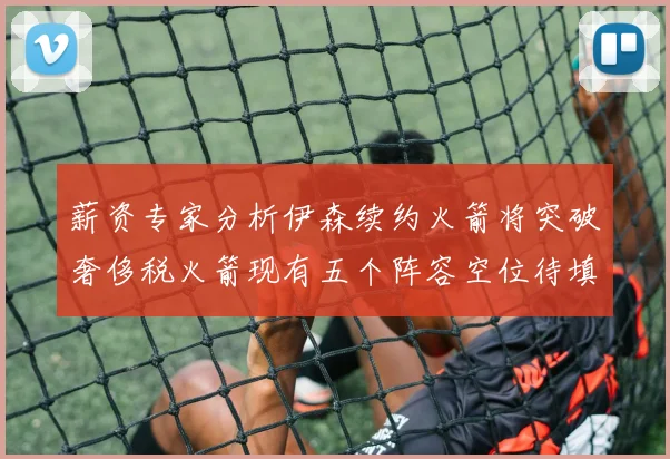 薪资专家分析伊森续约火箭将突破奢侈税火箭现有五个阵容空位待填补