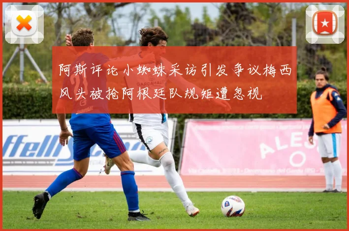阿斯评论小蜘蛛采访引发争议梅西风头被抢阿根廷队规矩遭忽视