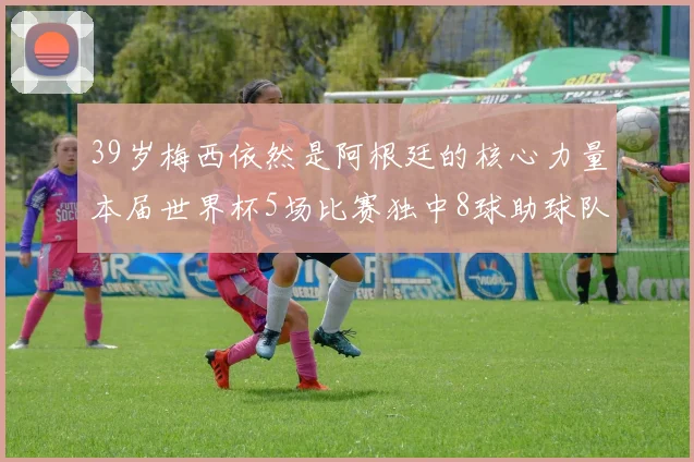 39岁梅西依然是阿根廷的核心力量本届世界杯5场比赛独中8球助球队狂轰14球