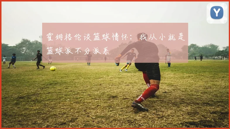 霍姆格伦谈篮球情怀：我从小就是篮球派不分派系