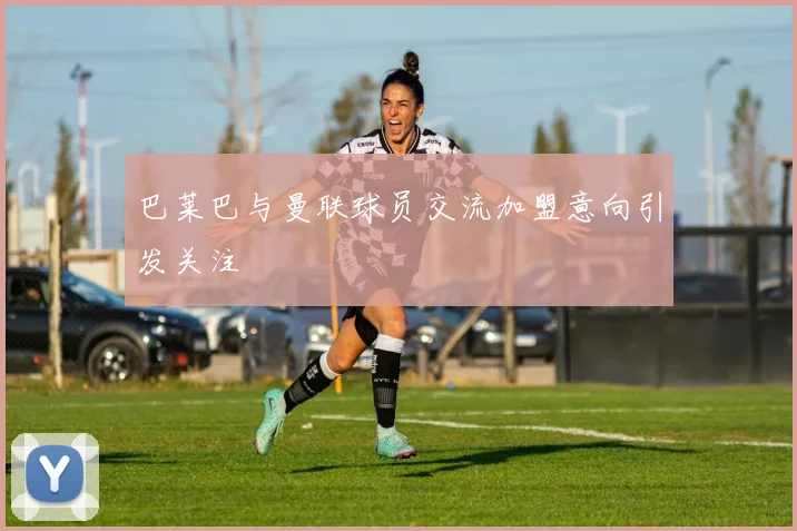 巴莱巴与曼联球员交流加盟意向引发关注