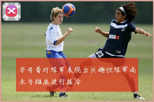 字母哥对绿军表现出兴趣但绿军尚未与雄鹿进行接洽