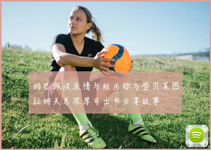 姆巴佩谈友情与经历称与登贝莱图拉姆关系深厚可出书分享故事