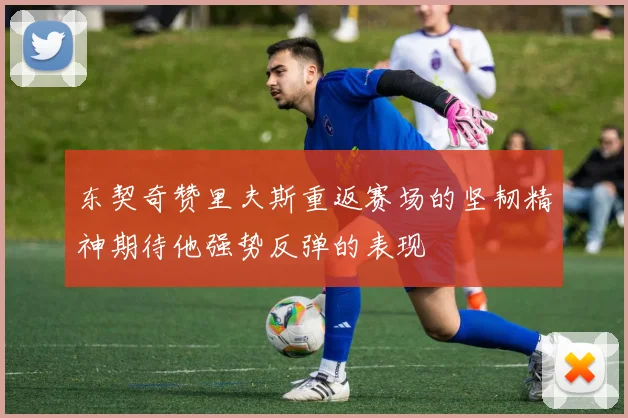 东契奇赞里夫斯重返赛场的坚韧精神期待他强势反弹的表现