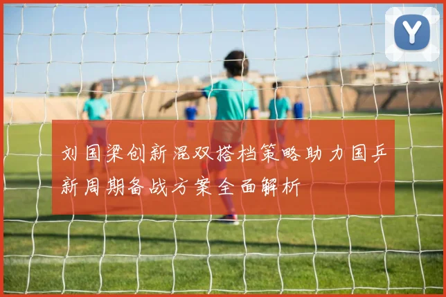 刘国梁创新混双搭档策略助力国乒新周期备战方案全面解析