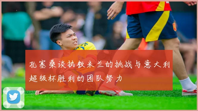 孔塞桑谈执教米兰的挑战与意大利超级杯胜利的团队努力