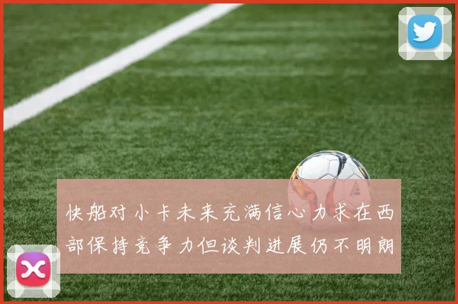 快船对小卡未来充满信心力求在西部保持竞争力但谈判进展仍不明朗