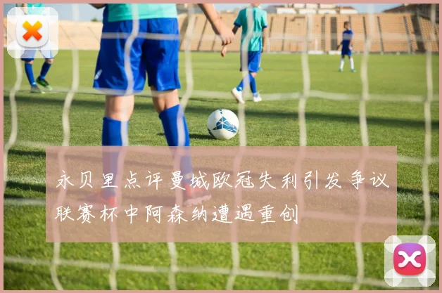 永贝里点评曼城欧冠失利引发争议联赛杯中阿森纳遭遇重创