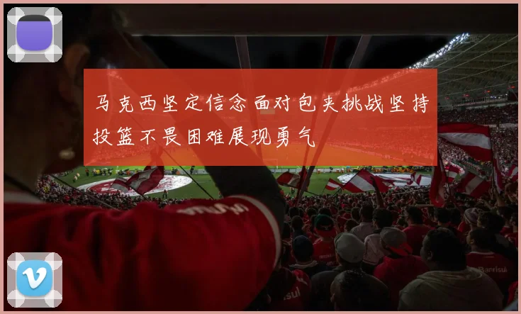 马克西坚定信念面对包夹挑战坚持投篮不畏困难展现勇气