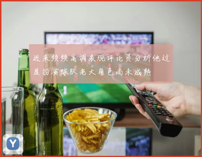 近来频频高调表现评论员分析他过度扮演球队老大角色尚未成熟