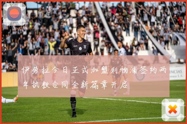 伊劳拉今日正式加盟利物浦签约两年执教合同全新篇章开启