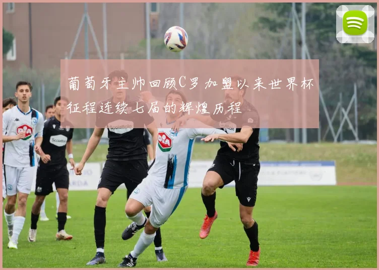 葡萄牙主帅回顾C罗加盟以来世界杯征程连续七届的辉煌历程