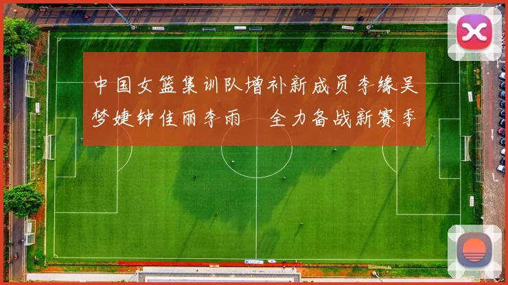 中国女篮集训队增补新成员李缘吴梦婕钟佳丽李雨汧全力备战新赛季