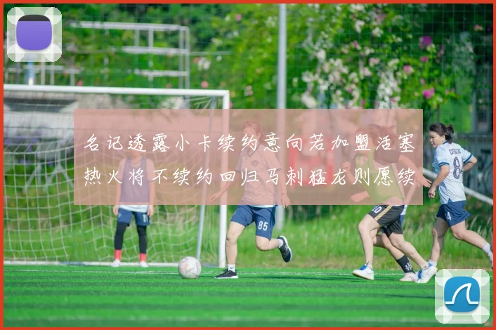 名记透露小卡续约意向若加盟活塞热火将不续约回归马刺猛龙则愿续约