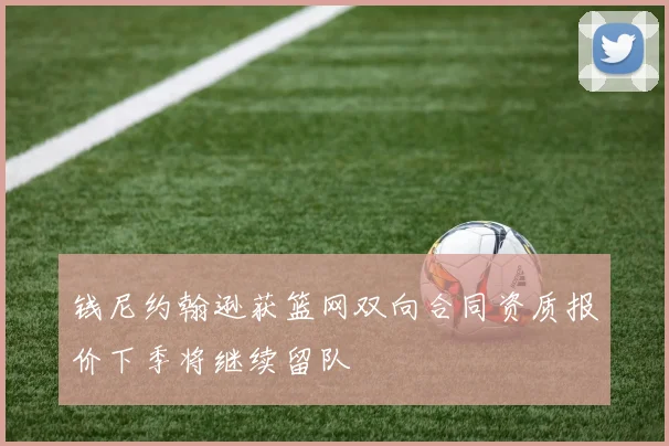 钱尼约翰逊获篮网双向合同资质报价下季将继续留队