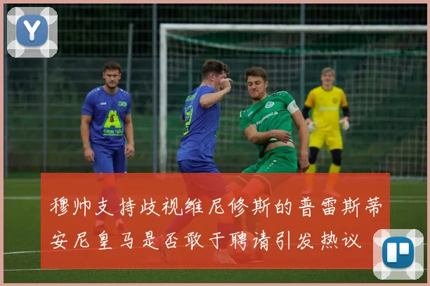 穆帅支持歧视维尼修斯的普雷斯蒂安尼皇马是否敢于聘请引发热议